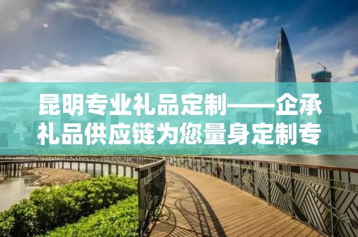 昆明专业礼品定制——企承礼品供应链为您量身定制专属礼品