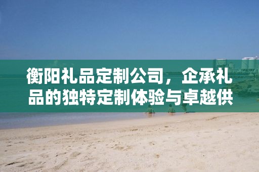 衡阳礼品定制公司，企承礼品的独特定制体验与卓越供应链优势