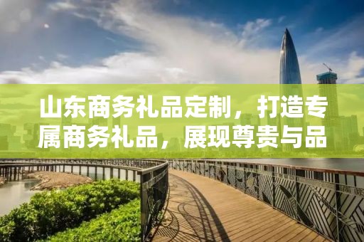 山东商务礼品定制，打造专属商务礼品，展现尊贵与品味