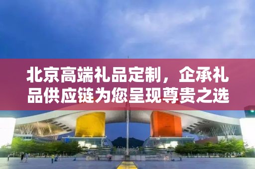 北京高端礼品定制，企承礼品供应链为您呈现尊贵之选